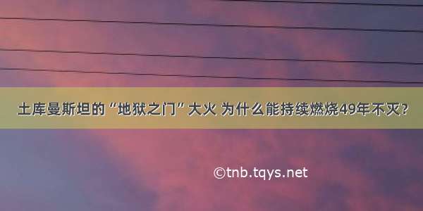 土库曼斯坦的“地狱之门”大火 为什么能持续燃烧49年不灭？