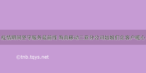 疫情期间坚守服务最前线 海南移动三亚分公司姑娘们让客户暖心