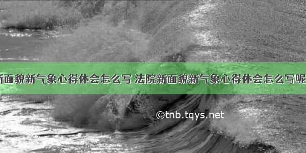 法院新面貌新气象心得体会怎么写 法院新面貌新气象心得体会怎么写呢(八篇)