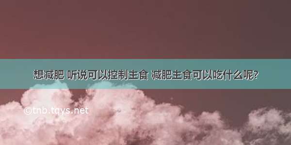 想减肥 听说可以控制主食 减肥主食可以吃什么呢？