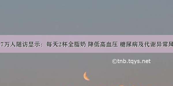 14.7万人随访显示：每天2杯全脂奶 降低高血压 糖尿病及代谢异常风险！