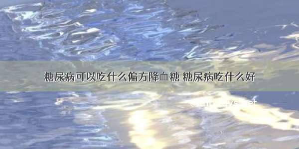 糖尿病可以吃什么偏方降血糖 糖尿病吃什么好