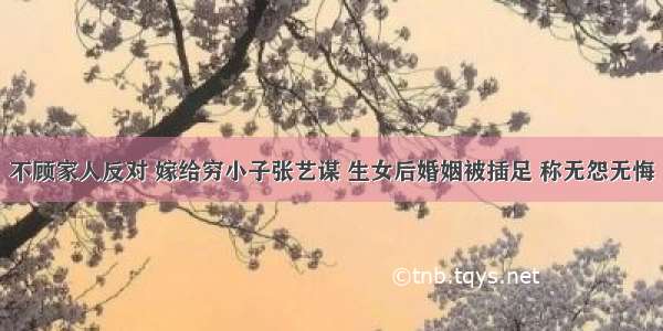 不顾家人反对 嫁给穷小子张艺谋 生女后婚姻被插足 称无怨无悔