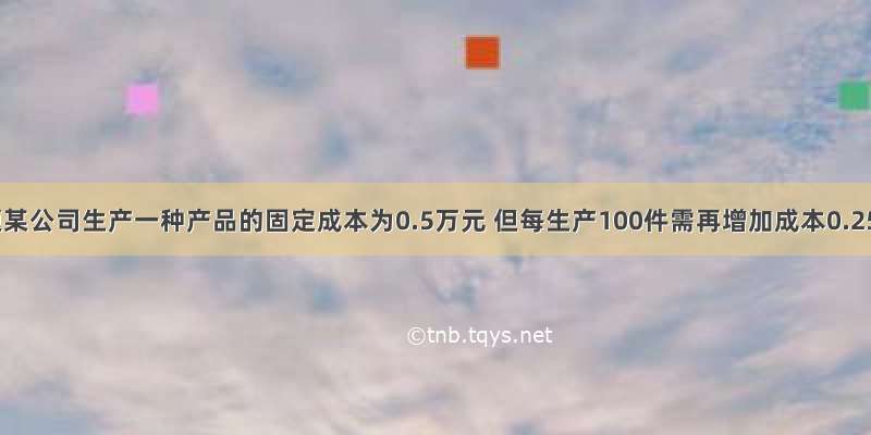 解答题某公司生产一种产品的固定成本为0.5万元 但每生产100件需再增加成本0.25万