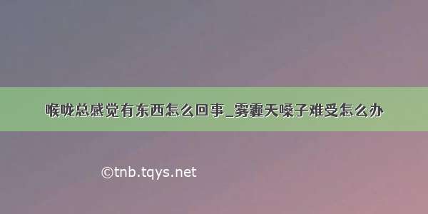 喉咙总感觉有东西怎么回事_雾霾天嗓子难受怎么办