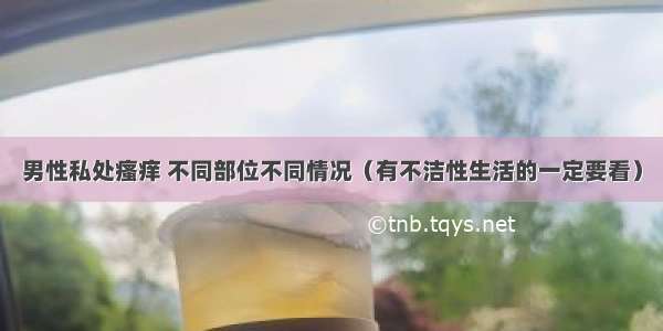 男性私处瘙痒 不同部位不同情况（有不洁性生活的一定要看）