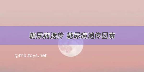 糖尿病遗传 糖尿病遗传因素