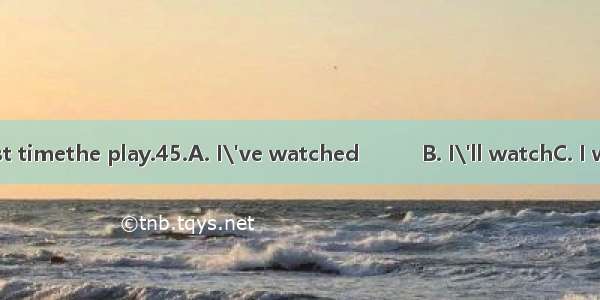 44.It\'ll be the first timethe play.45.A. I\'ve watched　　　B. I\'ll watchC. I watch　　D. I woul