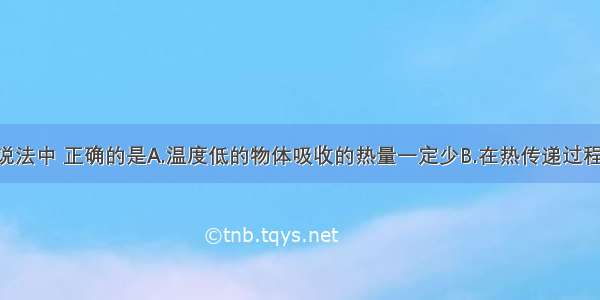 单选题以下说法中 正确的是A.温度低的物体吸收的热量一定少B.在热传递过程中 物体吸收