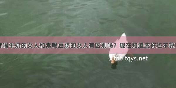 常喝牛奶的女人和常喝豆浆的女人有区别吗？现在知道或许还不算晚