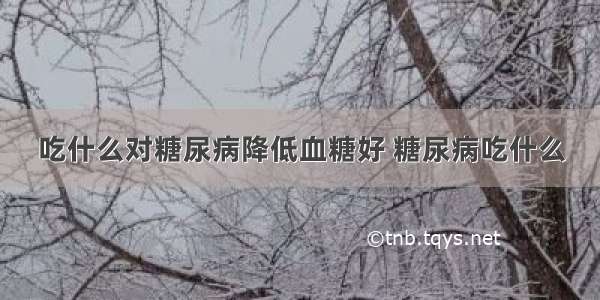 吃什么对糖尿病降低血糖好 糖尿病吃什么