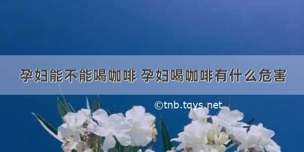 孕妇能不能喝咖啡 孕妇喝咖啡有什么危害