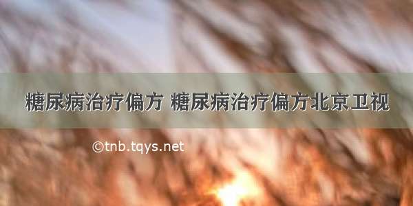 糖尿病治疗偏方 糖尿病治疗偏方北京卫视