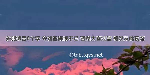 关羽遗言8个字 令刘备悔恨不已 曹操大喜过望 蜀汉从此衰落