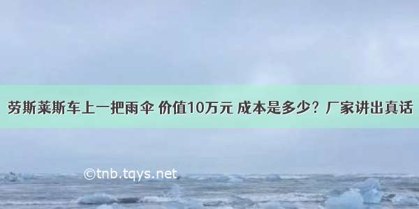 劳斯莱斯车上一把雨伞 价值10万元 成本是多少？厂家讲出真话