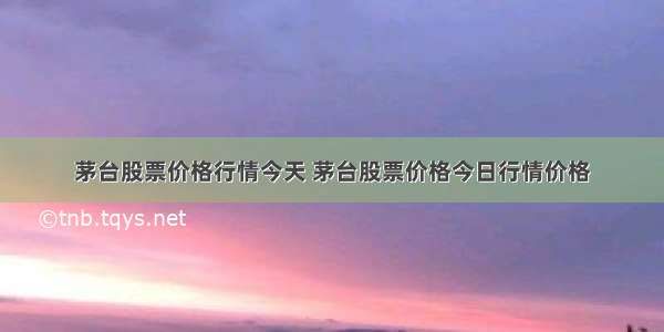 茅台股票价格行情今天 茅台股票价格今日行情价格