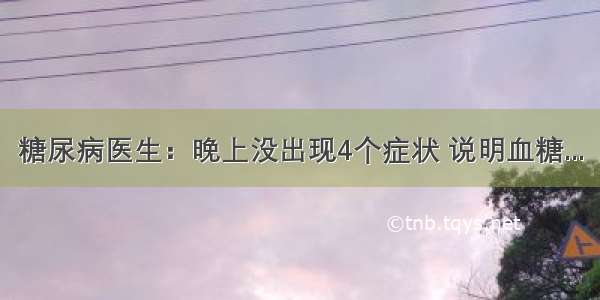 糖尿病医生：晚上没出现4个症状 说明血糖...