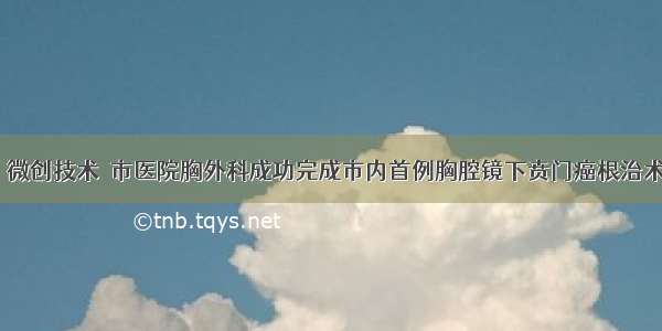 〖微创技术〗市医院胸外科成功完成市内首例胸腔镜下贲门癌根治术