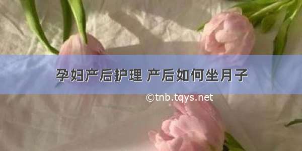 孕妇产后护理 产后如何坐月子