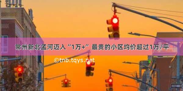 常州新北孟河迈入“1万+” 最贵的小区均价超过1万/平