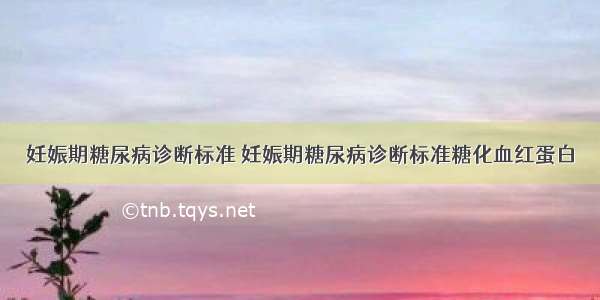 妊娠期糖尿病诊断标准 妊娠期糖尿病诊断标准糖化血红蛋白