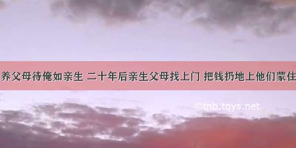 养父母待俺如亲生 二十年后亲生父母找上门 把钱扔地上他们蒙住