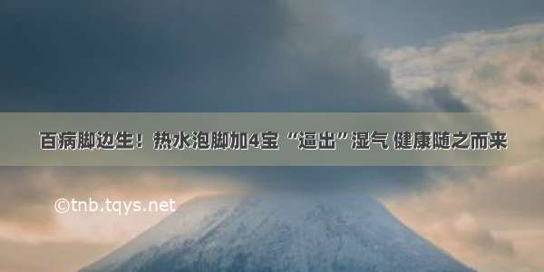 百病脚边生！热水泡脚加4宝 “逼出”湿气 健康随之而来