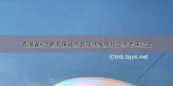 青海省8个新农保试点县陆续发放社会养老保险金