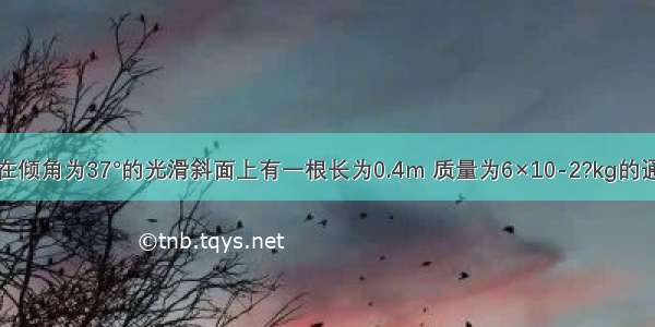 如图所示 在倾角为37°的光滑斜面上有一根长为0.4m 质量为6×10-2?kg的通电直导线 