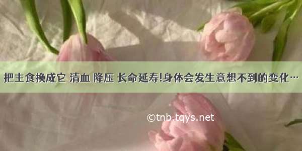 把主食换成它 清血 降压 长命延寿!身体会发生意想不到的变化…