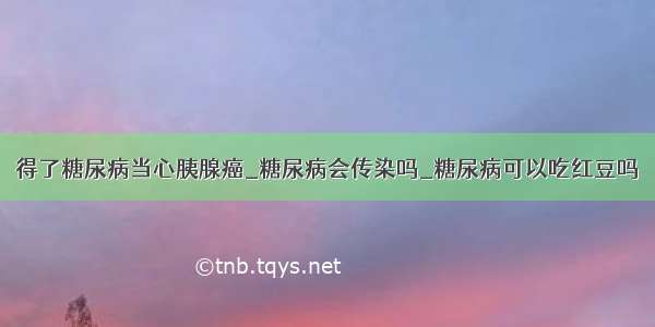 得了糖尿病当心胰腺癌_糖尿病会传染吗_糖尿病可以吃红豆吗