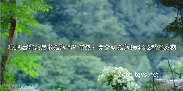 减肥后糖尿病能治愈吗？专家：手术可治愈80%的2型糖尿病