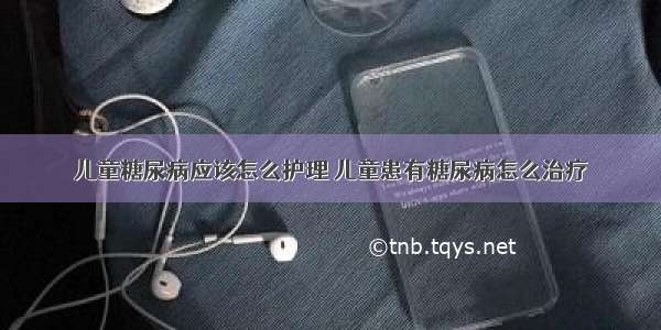 儿童糖尿病应该怎么护理	儿童患有糖尿病怎么治疗