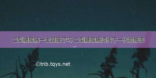 二型糖尿病一生算废了吗 二型糖尿病遗传下一代的概率