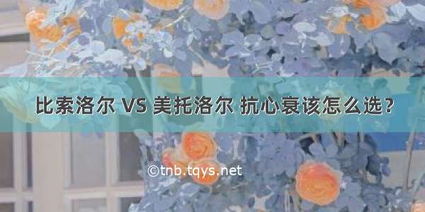 比索洛尔 VS 美托洛尔 抗心衰该怎么选？