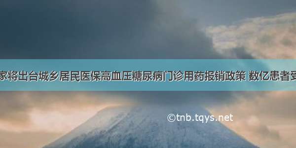 国家将出台城乡居民医保高血压糖尿病门诊用药报销政策 数亿患者受益