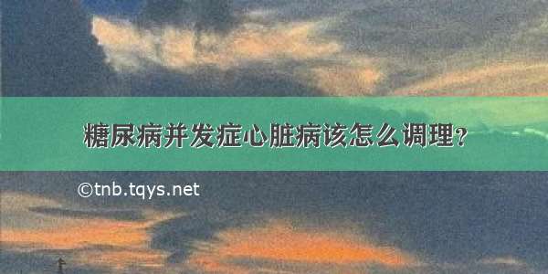 糖尿病并发症心脏病该怎么调理？