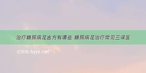 治疗糖尿病足古方有哪些 糖尿病足治疗常见三误区