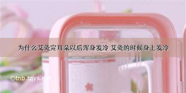 为什么艾灸完耳朵以后浑身发冷 艾灸的时候身上发冷