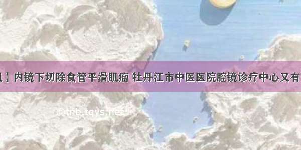 【杏林医讯】内镜下切除食管平滑肌瘤 牡丹江市中医医院腔镜诊疗中心又有一波神操作！