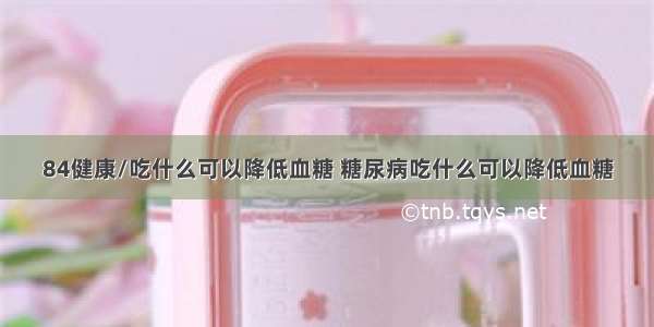 84健康/吃什么可以降低血糖 糖尿病吃什么可以降低血糖