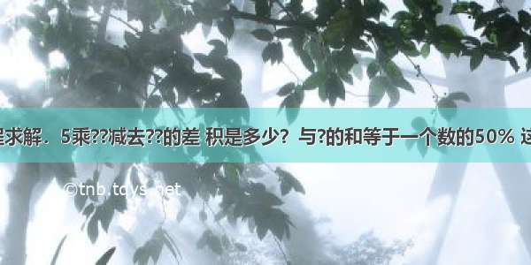 列算式或方程求解．5乘??减去??的差 积是多少？与?的和等于一个数的50% 这个数是多少？