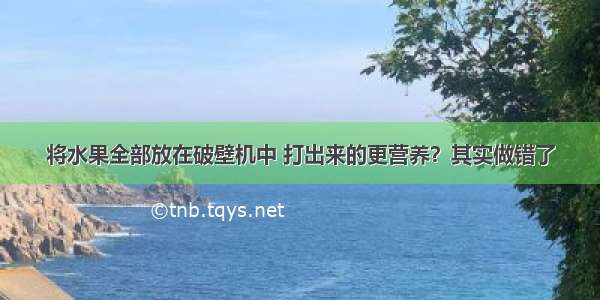 将水果全部放在破壁机中 打出来的更营养？其实做错了