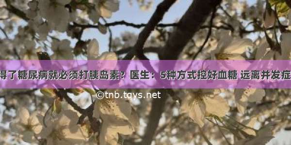 得了糖尿病就必须打胰岛素？医生：5种方式控好血糖 远离并发症！