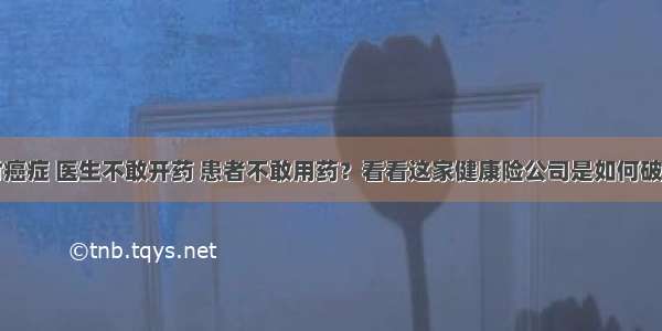 面对癌症 医生不敢开药 患者不敢用药？看看这家健康险公司是如何破解的