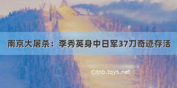 南京大屠杀：李秀英身中日军37刀奇迹存活