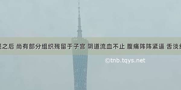 患者胎殒之后 尚有部分组织残留于子宫 阴道流血不止 腹痛阵阵紧逼 舌淡红 苔薄白