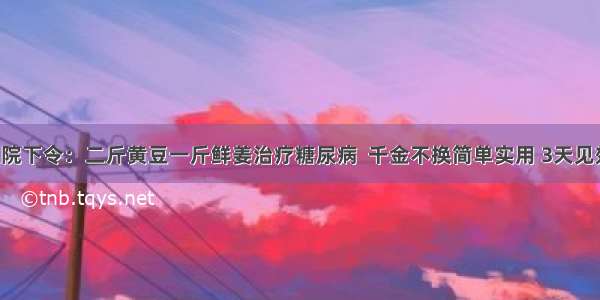 医院下令：二斤黄豆一斤鲜姜治疗糖尿病  千金不换简单实用 3天见效！