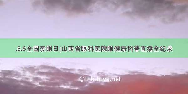 .6.6全国爱眼日|山西省眼科医院眼健康科普直播全纪录