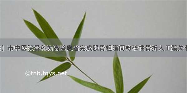 【动态】市中医院骨科为高龄患者完成股骨粗隆间粉碎性骨折人工髋关节置换术